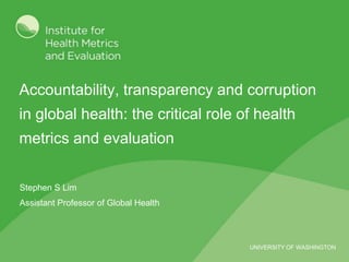 Accountability, transparency and corruption in global health: the critical role of health metrics and evaluation Stephen S Lim Assistant Professor of Global Health 