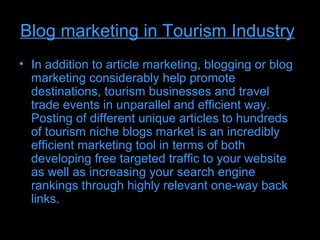 Blog marketing in Tourism Industry
• In addition to article marketing, blogging or blog
  marketing considerably help promote
  destinations, tourism businesses and travel
  trade events in unparallel and efficient way.
  Posting of different unique articles to hundreds
  of tourism niche blogs market is an incredibly
  efficient marketing tool in terms of both
  developing free targeted traffic to your website
  as well as increasing your search engine
  rankings through highly relevant one-way back
  links.
 