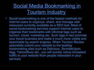 Social Media Bookmarking in
          Tourism Industry
• Social bookmarking is one of the fastest methods for
  internet users to organize, share, and manage web
  resources currently available as a SEO tool. Most of
  social bookmarking services support internet users to
  organize their bookmarks with informal tags such as
  tourism, travel, marketing etc. Such tags in fact promote
  your travel business and make it much more visible and
  searchable by search engines. When Tourism Review
  specialists submit your website to the leading
  bookmarking sites such as Delicious, StumbleUpon,
  digg, Yahoo!Buzz etc., you will quickly notice increased
  traffic to your website from people interested in your
  services
 