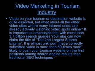 Video Marketing in Tourism
              Industry
• Video on your tourism or destination website is
  quite essential, but what about all the other
  video sites where many internet users are
  already actively watching video spots online? It
  is important to emphasize that with more than
  3.7 billion search queries YouTube can now
  claim the title of “The 2nd Largest Search
  Engine”. It is almost unknown that a correctly
  submitted video is more than 50-times more
  likely to push your tourism website on the first
  positions among search engine results than
  traditional SEO techniques
 