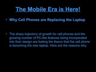 The Mobile Era is Here!
• Why Cell Phones are Replacing the Laptop


• The sharp trajectory of growth for cell phones and the
  growing number of PC-like features being incorporated
  into their design are fueling the theory that the cell phone
  is becoming the new laptop. Here are the reasons why
 