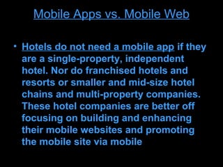 Mobile Apps vs. Mobile Web

• Hotels do not need a mobile app if they
  are a single-property, independent
  hotel. Nor do franchised hotels and
  resorts or smaller and mid-size hotel
  chains and multi-property companies.
  These hotel companies are better off
  focusing on building and enhancing
  their mobile websites and promoting
  the mobile site via mobile
 