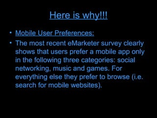 Here is why!!!
• Mobile User Preferences:
• The most recent eMarketer survey clearly
  shows that users prefer a mobile app only
  in the following three categories: social
  networking, music and games. For
  everything else they prefer to browse (i.e.
  search for mobile websites).
 