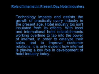 Role of Internet in Present Day Hotel Industery


  Technology impacts and assists the
  growth of practically every industry in
  the present age. Hotel industry too isn’t
  insulated from its effects. With local
  and international hotel establishments
  working overtime to tap into the power
  of internet, in order to catalyze their
  sales and to improve customer
  relations, it is only evident how internet
  is playing a key role in development of
  hotel industry today.
 