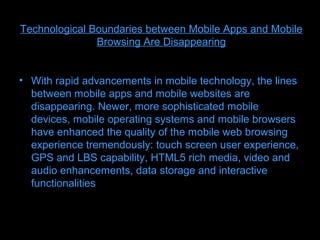 Technological Boundaries between Mobile Apps and Mobile
               Browsing Are Disappearing


• With rapid advancements in mobile technology, the lines
  between mobile apps and mobile websites are
  disappearing. Newer, more sophisticated mobile
  devices, mobile operating systems and mobile browsers
  have enhanced the quality of the mobile web browsing
  experience tremendously: touch screen user experience,
  GPS and LBS capability, HTML5 rich media, video and
  audio enhancements, data storage and interactive
  functionalities
 