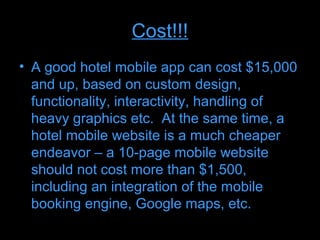 Cost!!!
• A good hotel mobile app can cost $15,000
  and up, based on custom design,
  functionality, interactivity, handling of
  heavy graphics etc. At the same time, a
  hotel mobile website is a much cheaper
  endeavor – a 10-page mobile website
  should not cost more than $1,500,
  including an integration of the mobile
  booking engine, Google maps, etc.
 