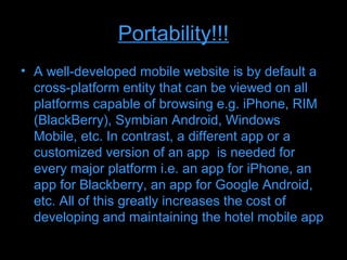 Portability!!!
• A well-developed mobile website is by default a
  cross-platform entity that can be viewed on all
  platforms capable of browsing e.g. iPhone, RIM
  (BlackBerry), Symbian Android, Windows
  Mobile, etc. In contrast, a different app or a
  customized version of an app is needed for
  every major platform i.e. an app for iPhone, an
  app for Blackberry, an app for Google Android,
  etc. All of this greatly increases the cost of
  developing and maintaining the hotel mobile app
 