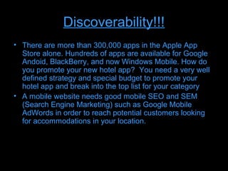 Discoverability!!!
• There are more than 300,000 apps in the Apple App
  Store alone. Hundreds of apps are available for Google
  Andoid, BlackBerry, and now Windows Mobile. How do
  you promote your new hotel app? You need a very well
  defined strategy and special budget to promote your
  hotel app and break into the top list for your category
• A mobile website needs good mobile SEO and SEM
  (Search Engine Marketing) such as Google Mobile
  AdWords in order to reach potential customers looking
  for accommodations in your location.
 