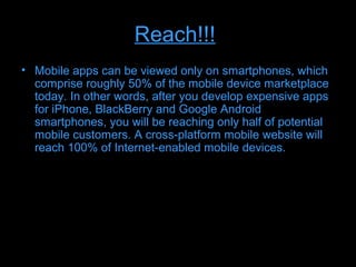 Reach!!!
• Mobile apps can be viewed only on smartphones, which
  comprise roughly 50% of the mobile device marketplace
  today. In other words, after you develop expensive apps
  for iPhone, BlackBerry and Google Android
  smartphones, you will be reaching only half of potential
  mobile customers. A cross-platform mobile website will
  reach 100% of Internet-enabled mobile devices.
 