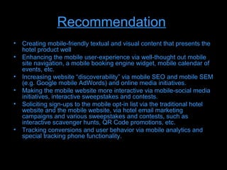 Recommendation
• Creating mobile-friendly textual and visual content that presents the
  hotel product well
• Enhancing the mobile user-experience via well-thought out mobile
  site navigation, a mobile booking engine widget, mobile calendar of
  events, etc.
• Increasing website “discoverability” via mobile SEO and mobile SEM
  (e.g. Google mobile AdWords) and online media initiatives.
• Making the mobile website more interactive via mobile-social media
  initiatives, interactive sweepstakes and contests.
• Soliciting sign-ups to the mobile opt-in list via the traditional hotel
  website and the mobile website, via hotel email marketing
  campaigns and various sweepstakes and contests, such as
  interactive scavenger hunts, QR Code promotions, etc.
• Tracking conversions and user behavior via mobile analytics and
  special tracking phone functionality.
 