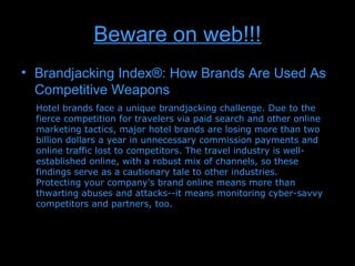 Beware on web!!!
• Brandjacking Index®: How Brands Are Used As
  Competitive Weapons
  Hotel brands face a unique brandjacking challenge. Due to the
  fierce competition for travelers via paid search and other online
  marketing tactics, major hotel brands are losing more than two
  billion dollars a year in unnecessary commission payments and
  online traffic lost to competitors. The travel industry is well-
  established online, with a robust mix of channels, so these
  findings serve as a cautionary tale to other industries.
  Protecting your company's brand online means more than
  thwarting abuses and attacks--it means monitoring cyber-savvy
  competitors and partners, too.
 