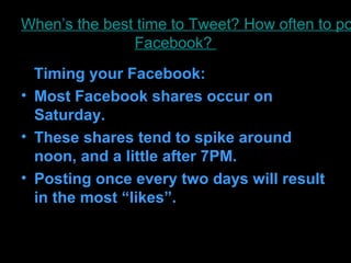 When’s the best time to Tweet? How often to po
               Facebook?
  Timing your Facebook:
• Most Facebook shares occur on
  Saturday.
• These shares tend to spike around
  noon, and a little after 7PM.
• Posting once every two days will result
  in the most “likes”.
 