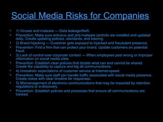 Social Media Risks for Companies
•    1) Viruses and malware — Data leakage/theft.
•    Prevention: Make sure antivirus and anti-malware controls are installed and updated
     daily. Create updating policies, standards, and training.
•    2) Brand hijacking — Customer gets exposed to hijacked and fraudulent presence.
•    Prevention: Find a firm that can protect your brand. Update customers on potential
     fraud.
•    3) Lack of control over corporate content — When employees post wrong or improper
     information on social media sites.
•    Prevention: Establish clear policies that dictate what can and cannot be shared.
     Create the capability to capture and log all communications.
•    4) Unrealistic expectations of customer service at Internet-speed.
•    Prevention: Make sure staff can handle traffic associated with social media presence.
     Create notice with clear timeline for responses.
•    5) Mismanagement of electronic communications that may be impacted by retention
     regulations or e-discovery.
•    Prevention: Establish policies and processes that ensure all communications are
     tracked.
 