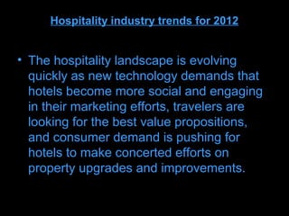 Hospitality industry trends for 2012


• The hospitality landscape is evolving
  quickly as new technology demands that
  hotels become more social and engaging
  in their marketing efforts, travelers are
  looking for the best value propositions,
  and consumer demand is pushing for
  hotels to make concerted efforts on
  property upgrades and improvements.
 
