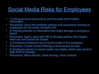 Social Media Risks for Employees
• 1) Using personal accounts to communicate work related
  information.
• Prevention: Have HR establish policies and awareness training so
  employees do not share company info.
• 2) Posting pictures or information that might damage a company’s
  brand.
• Prevention: Again, work with HR to develop policies that explain
  what can and cannot be shared.
• 3) Excessive employee use of social media in the workplace.
• Prevention: Create content filtering or limit access to sites.
• 4) Employee access to social media via mobile, which may result in
  data theft or leakage.
• Prevention: More policies, more training, more controls.
 