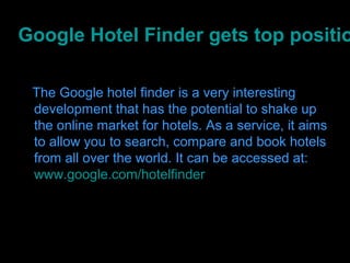 Google Hotel Finder gets top positio

 The Google hotel finder is a very interesting
 development that has the potential to shake up
 the online market for hotels. As a service, it aims
 to allow you to search, compare and book hotels
 from all over the world. It can be accessed at:
 www.google.com/hotelfinder
 