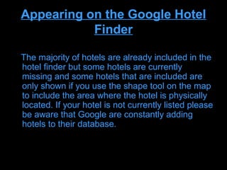 Appearing on the Google Hotel
           Finder

The majority of hotels are already included in the
hotel finder but some hotels are currently
missing and some hotels that are included are
only shown if you use the shape tool on the map
to include the area where the hotel is physically
located. If your hotel is not currently listed please
be aware that Google are constantly adding
hotels to their database.
 