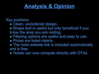 Analysis & Opinion

Key positives
  ● Clean, uncluttered design.
  ● Shape tool is useful but only beneficial if you
  know the area you are visiting.
  ● Filtering options are useful and easy to use.
  ● Prices are listed clearly.
  ● The hotel website link is included automatically
  and is free.
  ● Hotels can now compete directly with OTAs.
 