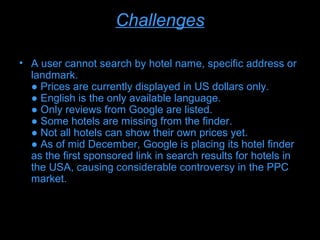 Challenges

• A user cannot search by hotel name, specific address or
  landmark.
  ● Prices are currently displayed in US dollars only.
  ● English is the only available language.
  ● Only reviews from Google are listed.
  ● Some hotels are missing from the finder.
  ● Not all hotels can show their own prices yet.
  ● As of mid December, Google is placing its hotel finder
  as the first sponsored link in search results for hotels in
  the USA, causing considerable controversy in the PPC
  market.
 
