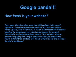 Google panda!!!
How fresh is your website?

Every year, Google makes more than 500 updates to its search
algorithm. The most significant update in 2011 was the Google
Panda Update, now in version 2.5, which made most hotel websites
obsolete by introducing very strict requirements for content,
interactivity, and page download speeds. This required sites to
generate engaging and unique website content (as opposed to
bland, old and tired content) that would intrigue users and increase
the site’s 'stickiness'.
 