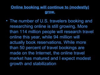 Online booking will continue to (modestly)
                    grow.

• The number of U.S. travelers booking and
  researching online is still growing. More
  than 114 million people will research travel
  online this year, while 94 million will
  actually book reservations. While more
  than 50 percent of travel bookings are
  made on the Internet, the online travel
  market has matured and I expect modest
  growth and stabilization
 