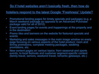 So if hotel websites aren’t basically fresh, then how do
hoteliers respond to the latest Google “Freshness” Update?
• Promotional landing pages for timely specials and packages (e.g. a
  March weekend package as opposed to an Advanced Purchase
  package valid for all of 2012)
• Event landing pages for events and happenings at the property and
  in the destination
• Promo tiles and banners on the website for featured specials and
  events
• Marketing and sales messages in the main image window on every
  page focusing on various aspects of the hotel product: room and
  dining promotions, complete meeting packages, wedding
  promotions, etc.
• New content pages on various topics: from seasonal and sports
  events, to local festivals and customer segment-specific content
  (family travel, seniors, weekend travel, romantic getaways, etc.)
 