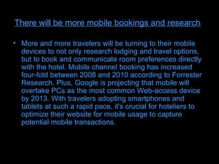 There will be more mobile bookings and research

• More and more travelers will be turning to their mobile
  devices to not only research lodging and travel options,
  but to book and communicate room preferences directly
  with the hotel. Mobile channel booking has increased
  four-fold between 2008 and 2010 according to Forrester
  Research. Plus, Google is projecting that mobile will
  overtake PCs as the most common Web-access device
  by 2013. With travelers adopting smartphones and
  tablets at such a rapid pace, it's crucial for hoteliers to
  optimize their website for mobile usage to capture
  potential mobile transactions.
 