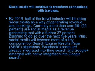 Social media will continue to transform connections
                     with travelers.

• By 2016, half of the travel industry will be using
  social media as a way of generating revenue
  and bookings. Currently more than one-fifth (22
  percent) use social media as a revenue
  generating tool with a further 27 percent
  planning to do so over the next five years. Plus,
  social media will become more of a key
  component of Search Engine Results Page
  (SERP) algorithms. Facebook's posts are
  already integrated into Bing search and Google+
  emerged with native integration into Google
  search.
 