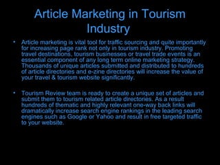 Article Marketing in Tourism
                  Industry
• Article marketing is vital tool for traffic sourcing and quite importantly
  for increasing page rank not only in tourism industry. Promoting
  travel destinations, tourism businesses or travel trade events is an
  essential component of any long term online marketing strategy.
  Thousands of unique articles submitted and distributed to hundreds
  of article directories and e-zine directories will increase the value of
  your travel & tourism website significantly.

• Tourism Review team is ready to create a unique set of articles and
  submit them to tourism related article directories. As a result
  hundreds of thematic and highly relevant one-way back links will
  dramatically increase search engine rankings in the leading search
  engines such as Google or Yahoo and result in free targeted traffic
  to your website.
 