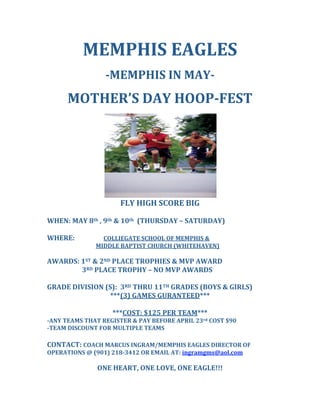 MEMPHIS EAGLES 
 
­MEMPHIS IN MAY­ 
 
MOTHER’S DAY HOOP­FEST 
 
 
FLY HIGH SCORE BIG 
 
WHEN: MAY 8th , 9th & 10th  (THURSDAY – SATURDAY) 
 
WHERE:     COLLIEGATE SCHOOL OF MEMPHIS & 
           MIDDLE BAPTIST CHURCH (WHITEHAVEN) 
 
AWARDS: 1ST & 2ND PLACE TROPHIES & MVP AWARD 
            3RD PLACE TROPHY – NO MVP AWARDS 
 
GRADE DIVISION (S):  3RD THRU 11TH GRADES (BOYS & GIRLS)  
***(3) GAMES GURANTEED*** 
 
***COST: $125 PER TEAM*** 
­ANY TEAMS THAT REGISTER & PAY BEFORE APRIL 23rd COST $90 
­TEAM DISCOUNT FOR MULTIPLE TEAMS 
  
CONTACT: COACH MARCUS INGRAM/MEMPHIS EAGLES DIRECTOR OF 
OPERATIONS @ (901) 218­3412 OR EMAIL AT: ingramgms@aol.com 
 
ONE HEART, ONE LOVE, ONE EAGLE!!! 
 