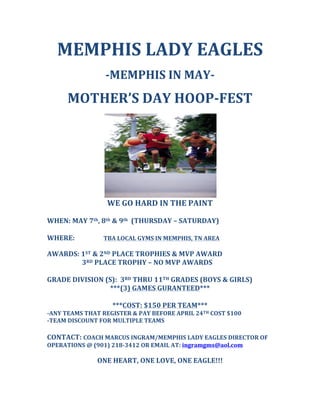 MEMPHIS	
  LADY	
  EAGLES	
  
	
  
-­‐MEMPHIS	
  IN	
  MAY-­‐	
  
	
  
MOTHER’S	
  DAY	
  HOOP-­‐FEST	
  
	
  
	
  
WE	
  GO	
  HARD	
  IN	
  THE	
  PAINT	
  
	
  
WHEN:	
  MAY	
  7th,	
  8th	
  &	
  9th	
  	
  (THURSDAY	
  –	
  SATURDAY)	
  
	
  
WHERE:	
  	
   	
   TBA	
  LOCAL	
  GYMS	
  IN	
  MEMPHIS,	
  TN	
  AREA	
  
	
  
AWARDS:	
  1ST	
  &	
  2ND	
  PLACE	
  TROPHIES	
  &	
  MVP	
  AWARD	
  
	
   	
  	
  	
  	
  	
  	
  	
  	
  	
  	
  3RD	
  PLACE	
  TROPHY	
  –	
  NO	
  MVP	
  AWARDS	
  
	
  
GRADE	
  DIVISION	
  (S):	
  	
  3RD	
  THRU	
  11TH	
  GRADES	
  (BOYS	
  &	
  GIRLS)	
  	
  
***(3)	
  GAMES	
  GURANTEED***	
  
	
  
***COST:	
  $150	
  PER	
  TEAM***	
  
-­‐ANY	
  TEAMS	
  THAT	
  REGISTER	
  &	
  PAY	
  BEFORE	
  APRIL	
  24TH	
  COST	
  $100	
  
-­‐TEAM	
  DISCOUNT	
  FOR	
  MULTIPLE	
  TEAMS	
  
	
  	
  
CONTACT:	
  COACH	
  MARCUS	
  INGRAM/MEMPHIS	
  LADY	
  EAGLES	
  DIRECTOR	
  OF	
  
OPERATIONS	
  @	
  (901)	
  218-­‐3412	
  OR	
  EMAIL	
  AT:	
  ingramgms@aol.com	
  
	
  
ONE	
  HEART,	
  ONE	
  LOVE,	
  ONE	
  EAGLE!!!	
  
 