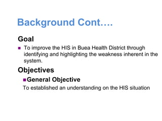 Background Cont….
Goal
 To improve the HIS in Buea Health District through
identifying and highlighting the weakness inherent in the
system.
Objectives
General Objective
To established an understanding on the HIS situation
 