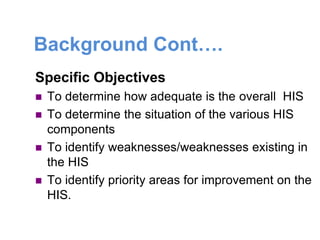 Background Cont….
Specific Objectives
 To determine how adequate is the overall HIS
 To determine the situation of the various HIS
components
 To identify weaknesses/weaknesses existing in
the HIS
 To identify priority areas for improvement on the
HIS.
 