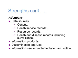 Strengths cont….
Adequate
 Data sources
 Census.
 Health service records.
 Resource records.
 Health and disease records including
surveillance.
 Information products.
 Dissemination and Use.
 Information use for implementation and action.
 