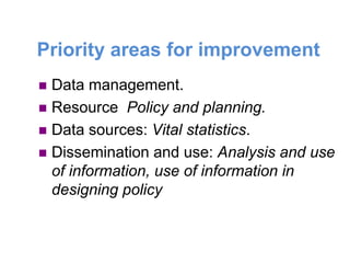 Priority areas for improvement
 Data management.
 Resource Policy and planning.
 Data sources: Vital statistics.
 Dissemination and use: Analysis and use
of information, use of information in
designing policy
 