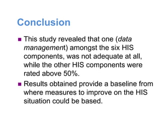 Conclusion
 This study revealed that one (data
management) amongst the six HIS
components, was not adequate at all,
while the other HIS components were
rated above 50%.
 Results obtained provide a baseline from
where measures to improve on the HIS
situation could be based.
 