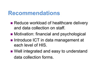 Recommendations
 Reduce workload of healthcare delivery
and data collection on staff.
 Motivation: financial and psychological
 Introduce ICT in data management at
each level of HIS.
 Well integrated and easy to understand
data collection forms.
 