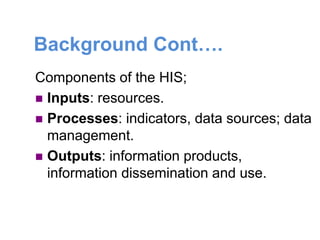 Background Cont….
Components of the HIS;
 Inputs: resources.
 Processes: indicators, data sources; data
management.
 Outputs: information products,
information dissemination and use.
 