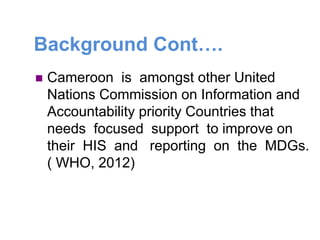 Background Cont….
 Cameroon is amongst other United
Nations Commission on Information and
Accountability priority Countries that
needs focused support to improve on
their HIS and reporting on the MDGs.
( WHO, 2012)
 