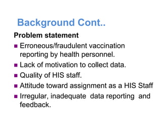 Background Cont..
Problem statement
 Erroneous/fraudulent vaccination
reporting by health personnel.
 Lack of motivation to collect data.
 Quality of HIS staff.
 Attitude toward assignment as a HIS Staff
 Irregular, inadequate data reporting and
feedback.
 