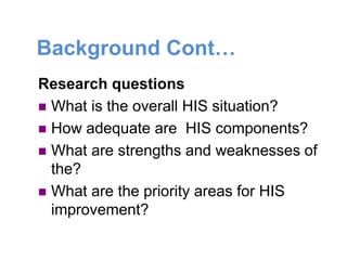 Background Cont…
Research questions
 What is the overall HIS situation?
 How adequate are HIS components?
 What are strengths and weaknesses of
the?
 What are the priority areas for HIS
improvement?
 
