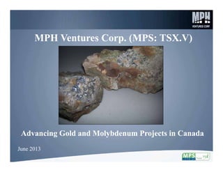 1
MPH Ventures Corp. (MPS: TSX.V)MPH Ventures Corp. (MPS: TSX.V)
Advancing Gold and Molybdenum Projects in CanadaAdvancing Gold and Molybdenum Projects in Canada
June 2013June 2013
 