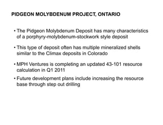 PIDGEON MOLYBDENUM PROJECT, ONTARIO


     • The Pidgeon Molybdenum Deposit has many characteristics
       of a porphyry-molybdenum-stockwork style deposit

     • This type of deposit often has multiple mineralized shells
       similar to the Climax deposits in Colorado

     • MPH Ventures is completing an updated 43-101 resource
       calculation in Q1 2011
     • Future development plans include increasing the resource
       base through step out drilling




10
 
