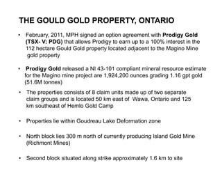 THE GOULD GOLD PROPERTY, ONTARIO
     •   February, 2011, MPH signed an option agreement with Prodigy Gold
         (TSX- V: PDG) that allows Prodigy to earn up to a 100% interest in the
         112 hectare Gould Gold property located adjacent to the Magino Mine
          gold property

     •    Prodigy Gold released a NI 43-101 compliant mineral resource estimate
         for the Magino mine project are 1,924,200 ounces grading 1.16 gpt gold
         (51.6M tonnes)
     • The properties consists of 8 claim units made up of two separate
       claim groups and is located 50 km east of Wawa, Ontario and 125
       km southeast of Hemlo Gold Camp

     • Properties lie within Goudreau Lake Deformation zone

     • North block lies 300 m north of currently producing Island Gold Mine
       (Richmont Mines)

13
     • Second block situated along strike approximately 1.6 km to site
 