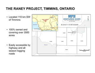 THE RANEY PROJECT, TIMMINS, ONTARIO

 • Located 110 km SW
   of Timmins



 • 100% owned and
   covering over 3500
   acres



 • Easily accessible by
   highway and all
   season logging
   roads




16
 