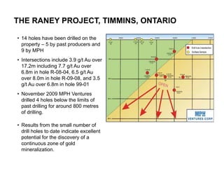 THE RANEY PROJECT, TIMMINS, ONTARIO

• 14 holes have been drilled on the
  property – 5 by past producers and
  9 by MPH
• Intersections include 3.9 g/t Au over
  17.2m including 7.7 g/t Au over
  6.8m in hole R-08-04, 6.5 g/t Au
  over 8.0m in hole R-09-08, and 3.5
  g/t Au over 6.8m in hole 99-01
• November 2009 MPH Ventures
  drilled 4 holes below the limits of      17
  past drilling for around 800 metres
  of drilling.

• Results from the small number of
  drill holes to date indicate excellent
  potential for the discovery of a
  continuous zone of gold
  mineralization.
 
