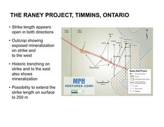 THE RANEY PROJECT, TIMMINS, ONTARIO
• Strike length appears
  open in both directions

• Outcrop showing
  exposed mineralization
  on strike and
  to the west

• Historic trenching on
  strike and to the east
  also shows
  mineralization

• Possibility to extend the
  strike length on surface
  to 250 m



18
 