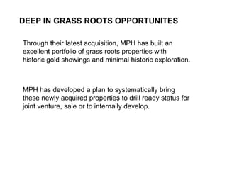 DEEP IN GRASS ROOTS OPPORTUNITES

     Through their latest acquisition, MPH has built an
     excellent portfolio of grass roots properties with
     historic gold showings and minimal historic exploration.



     MPH has developed a plan to systematically bring
     these newly acquired properties to drill ready status for
     joint venture, sale or to internally develop.




20
 