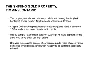 THE SHINING GOLD PROPERTY,
TIMMINS, ONTARIO

     • The property consists of one staked claim containing 9 units (144
       hectares) and is located 125 km south of Timmins, Ontario

     • Original gold showing described as sheared quartz veins in a 0.90 to
       1.50 m wide shear zone developed in diorite

     • A grab sample returned an assay of 32.03 g/t Au Gold deposits in this
       area tend to be small but high grade

     • Showing area said to consist of numerous quartz veins situated within
       schistose amphibolites zone which has pyrite as common accessory
       mineral




22
 