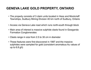 GENEVA LAKE GOLD PROPERTY, ONTARIO

     • The property consists of 3 claim units located in Hess and Montcrieff
       Townships, Sudbury Mining Division 40 km north of Sudbury, Ontario

     • Access via Geneva Lake road which runs north-south through block

     • Main area of interest is massive sulphide clasts found in Gowganda
       Formation Conglomerates

     • Clasts range in size from 2.5 to 30 cm in diameter

     • These features were first discovered in 1987 and the massive
       sulphides were sampled for gold (consistent anomalous Au values of
       up to 6.8 g/t)




24
 